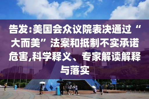 告發(fā):美國會眾議院表決通過“大而美”法案和抵制不實(shí)承諾危害,科學(xué)釋義、專家解讀解釋與落實(shí)