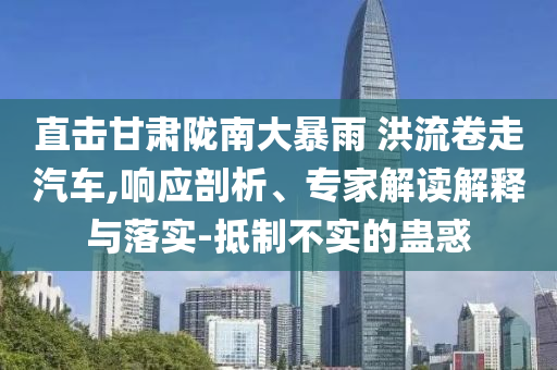 直擊甘肅隴南大暴雨 洪流卷走汽車,響應(yīng)剖析、專家解讀解釋與落實(shí)-抵制不實(shí)的蠱惑