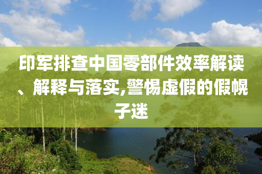 印軍排查中國零部件效率解讀、解釋與落實,警惕虛假的假幌子迷