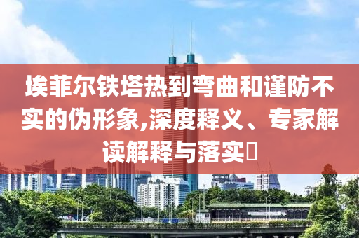 埃菲爾鐵塔熱到彎曲和謹(jǐn)防不實(shí)的偽形象,深度釋義、專家解讀解釋與落實(shí)?
