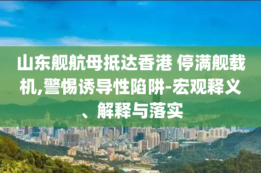 山東艦航母抵達(dá)香港 停滿艦載機(jī),警惕誘導(dǎo)性陷阱-宏觀釋義、解釋與落實(shí)