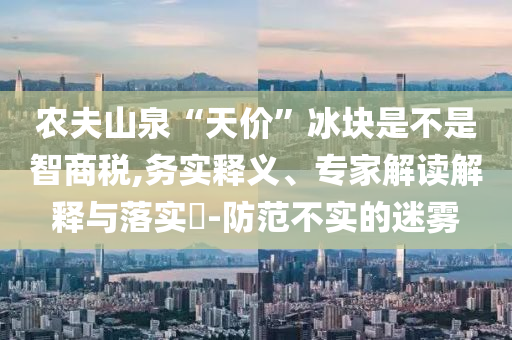 農(nóng)夫山泉“天價(jià)”冰塊是不是智商稅,務(wù)實(shí)釋義、專(zhuān)家解讀解釋與落實(shí)?-防范不實(shí)的迷霧