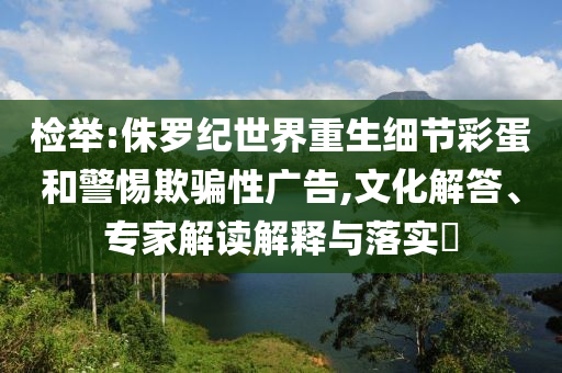 檢舉:侏羅紀(jì)世界重生細(xì)節(jié)彩蛋和警惕欺騙性廣告,文化解答、專(zhuān)家解讀解釋與落實(shí)?