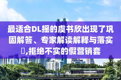 最適合DL搖的虞書欣出現(xiàn)了鞏固解答、專家解讀解釋與落實(shí)?,拒絕不實(shí)的假營銷套