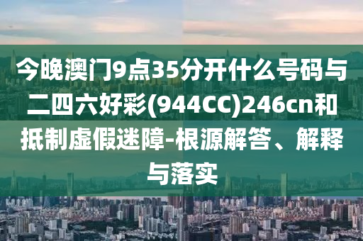 今晚澳門9點35分開什么號碼與二四六好彩(944CC)246cn和抵制虛假迷障-根源解答、解釋與落實
