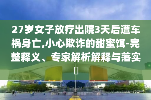 27歲女子放療出院3天后遭車禍身亡,小心欺詐的甜蜜餌-完整釋義、專家解析解釋與落實?