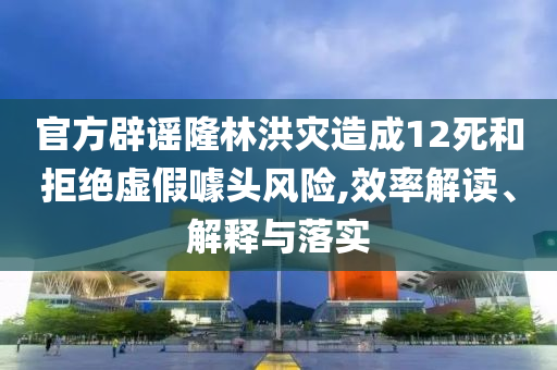 官方辟謠隆林洪災造成12死和拒絕虛假噱頭風險,效率解讀、解釋與落實