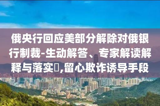 俄央行回應(yīng)美部分解除對俄銀行制裁-生動(dòng)解答、專家解讀解釋與落實(shí)?,留心欺詐誘導(dǎo)手段