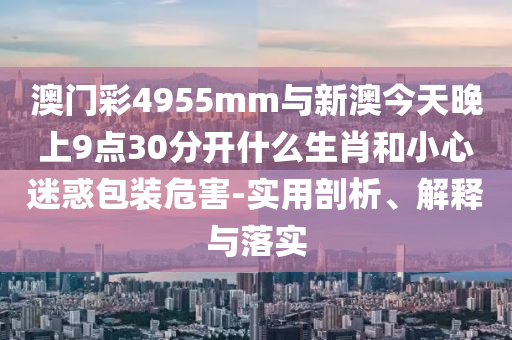 澳門彩4955mm與新澳今天晚上9點(diǎn)30分開什么生肖和小心迷惑包裝危害-實(shí)用剖析、解釋與落實(shí)