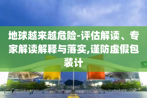 地球越來越危險(xiǎn)-評(píng)估解讀、專家解讀解釋與落實(shí),謹(jǐn)防虛假包裝計(jì)