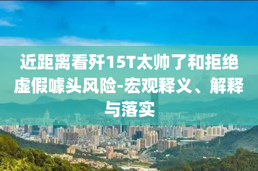 近距離看殲15T太帥了和拒絕虛假噱頭風(fēng)險-宏觀釋義、解釋與落實