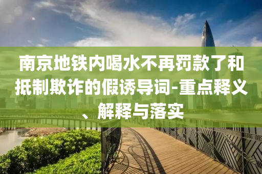南京地鐵內(nèi)喝水不再罰款了和抵制欺詐的假誘導(dǎo)詞-重點(diǎn)釋義、解釋與落實(shí)