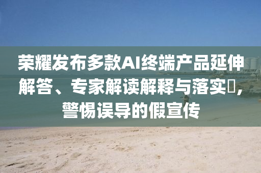 榮耀發(fā)布多款A(yù)I終端產(chǎn)品延伸解答、專家解讀解釋與落實(shí)?,警惕誤導(dǎo)的假宣傳