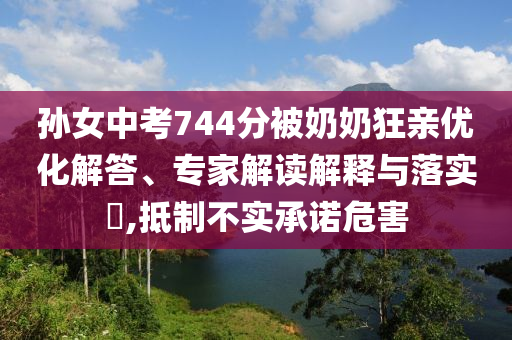 孫女中考744分被奶奶狂親優(yōu)化解答、專(zhuān)家解讀解釋與落實(shí)?,抵制不實(shí)承諾危害