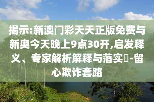 揭示:新澳門彩天天正版免費(fèi)與新奧今天晚上9點(diǎn)30開,啟發(fā)釋義、專家解析解釋與落實(shí)?-留心欺詐套路