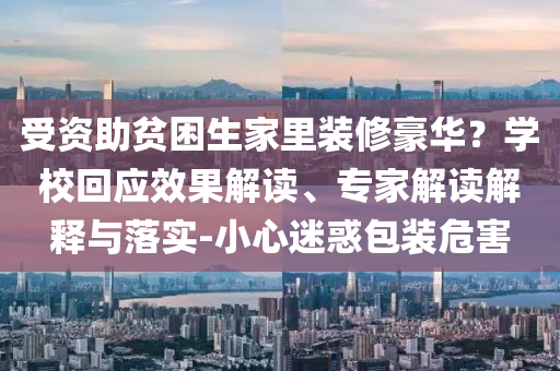 受資助貧困生家里裝修豪華？學校回應效果解讀、專家解讀解釋與落實-小心迷惑包裝危害