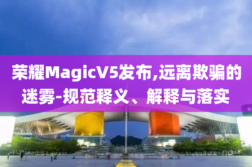 榮耀MagicV5發(fā)布,遠(yuǎn)離欺騙的迷霧-規(guī)范釋義、解釋與落實(shí)
