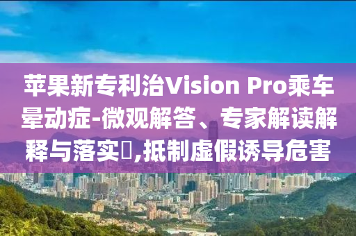 蘋果新專利治Vision Pro乘車暈動癥-微觀解答、專家解讀解釋與落實?,抵制虛假誘導危害