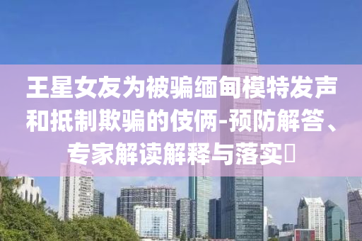 王星女友為被騙緬甸模特發(fā)聲和抵制欺騙的伎倆-預防解答、專家解讀解釋與落實?