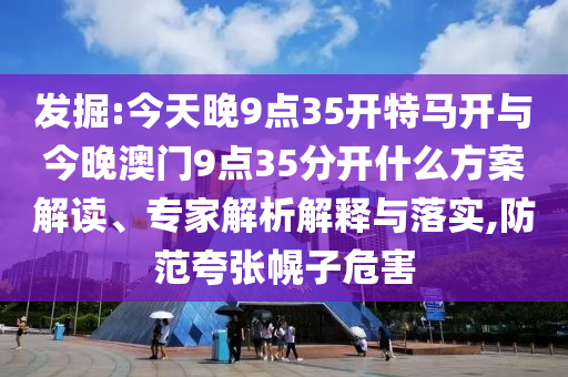 發(fā)掘:今天晚9點(diǎn)35開(kāi)特馬開(kāi)與今晚澳門9點(diǎn)35分開(kāi)什么方案解讀、專家解析解釋與落實(shí),防范夸張幌子危害