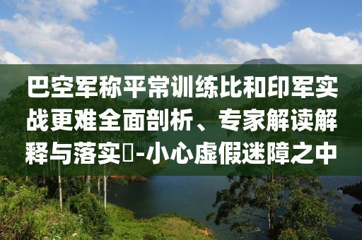 巴空軍稱平常訓(xùn)練比和印軍實(shí)戰(zhàn)更難全面剖析、專家解讀解釋與落實(shí)?-小心虛假迷障之中