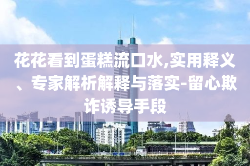 花花看到蛋糕流口水,實(shí)用釋義、專家解析解釋與落實(shí)-留心欺詐誘導(dǎo)手段