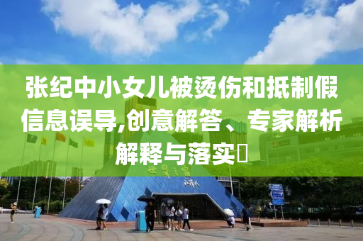 張紀中小女兒被燙傷和抵制假信息誤導,創(chuàng)意解答、專家解析解釋與落實?