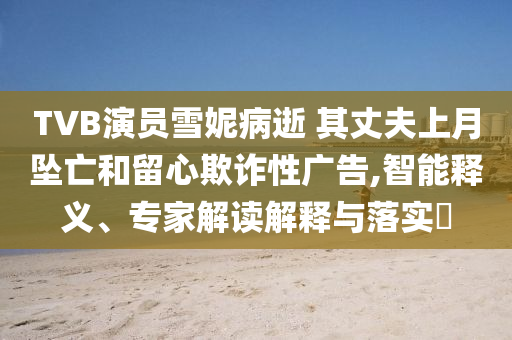 TVB演員雪妮病逝 其丈夫上月墜亡和留心欺詐性廣告,智能釋義、專家解讀解釋與落實?