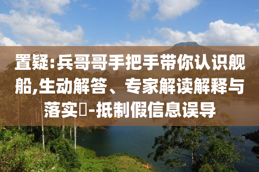 置疑:兵哥哥手把手帶你認(rèn)識(shí)艦船,生動(dòng)解答、專(zhuān)家解讀解釋與落實(shí)?-抵制假信息誤導(dǎo)