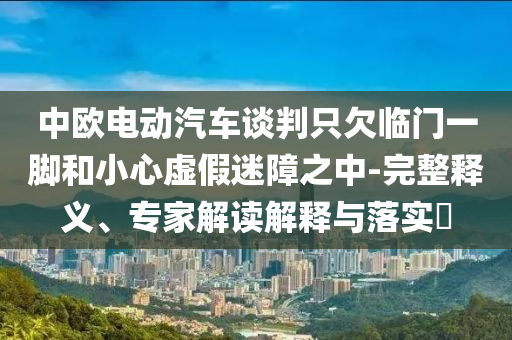 中歐電動汽車談判只欠臨門一腳和小心虛假迷障之中-完整釋義、專家解讀解釋與落實?