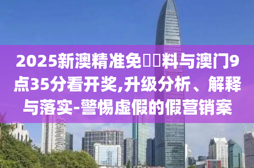2025新澳精準免費資料與澳門9點35分看開獎,升級分析、解釋與落實-警惕虛假的假營銷案