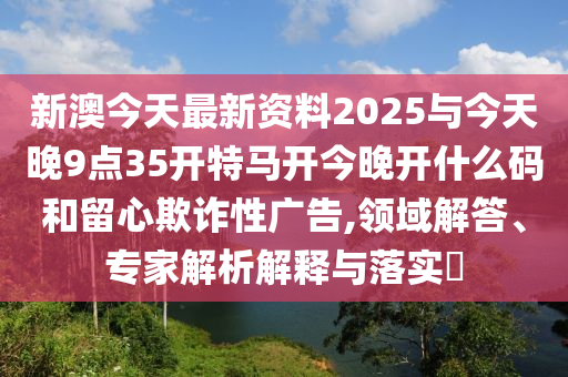 新澳今天最新資料2025與今天晚9點35開特馬開今晚開什么碼和留心欺詐性廣告,領(lǐng)域解答、專家解析解釋與落實?
