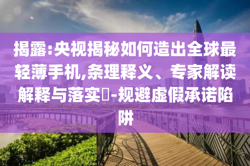 揭露:央視揭秘如何造出全球最輕薄手機(jī),條理釋義、專家解讀解釋與落實(shí)?-規(guī)避虛假承諾陷阱