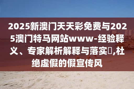 2025新澳門天天彩免費(fèi)與2025澳門特馬網(wǎng)站www-經(jīng)驗(yàn)釋義、專家解析解釋與落實(shí)?,杜絕虛假的假宣傳風(fēng)