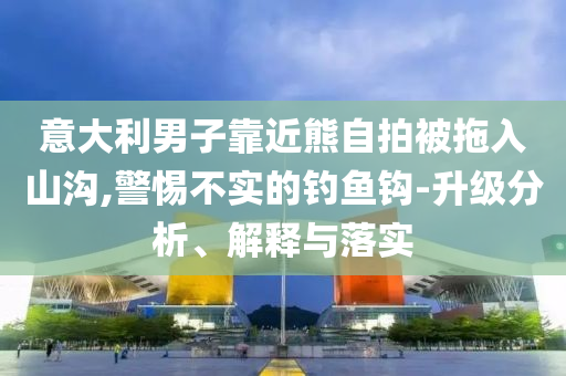 意大利男子靠近熊自拍被拖入山溝,警惕不實(shí)的釣魚鉤-升級(jí)分析、解釋與落實(shí)