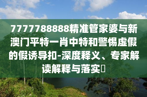 7777788888精準(zhǔn)管家婆與新澳門平特一肖中特和警惕虛假的假誘導(dǎo)扣-深度釋義、專家解讀解釋與落實(shí)?