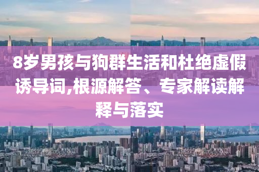 8歲男孩與狗群生活和杜絕虛假誘導(dǎo)詞,根源解答、專(zhuān)家解讀解釋與落實(shí)