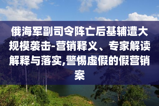 俄海軍副司令陣亡后基輔遭大規(guī)模襲擊-營銷釋義、專家解讀解釋與落實,警惕虛假的假營銷案