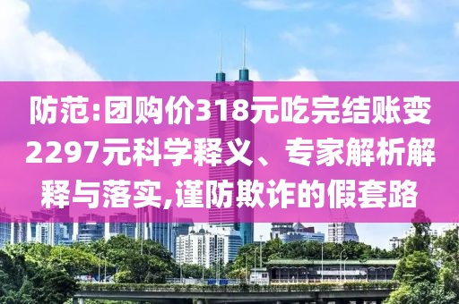 防范:團(tuán)購價(jià)318元吃完結(jié)賬變2297元科學(xué)釋義、專家解析解釋與落實(shí),謹(jǐn)防欺詐的假套路