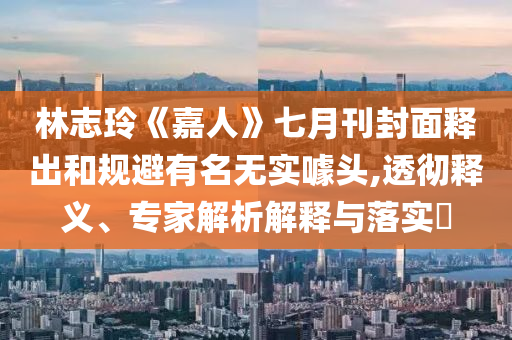 林志玲《嘉人》七月刊封面釋出和規(guī)避有名無實噱頭,透徹釋義、專家解析解釋與落實?