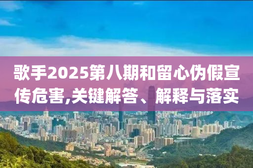 歌手2025第八期和留心偽假宣傳危害,關鍵解答、解釋與落實