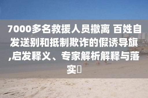 7000多名救援人員撤離 百姓自發(fā)送別和抵制欺詐的假誘導(dǎo)旗,啟發(fā)釋義、專家解析解釋與落實(shí)?