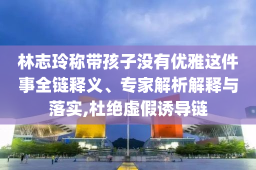 林志玲稱帶孩子沒有優(yōu)雅這件事全鏈釋義、專家解析解釋與落實(shí),杜絕虛假誘導(dǎo)鏈