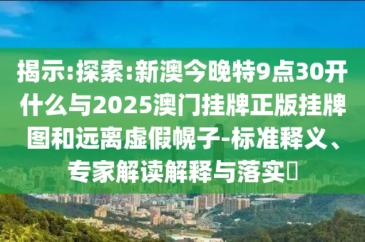 揭示:探索:新澳今晚特9點(diǎn)30開什么與2025澳門掛牌正版掛牌圖和遠(yuǎn)離虛假幌子-標(biāo)準(zhǔn)釋義、專家解讀解釋與落實(shí)?