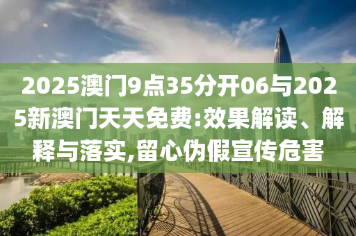 2025澳門9點(diǎn)35分開(kāi)06與2025新澳門天天免費(fèi):效果解讀、解釋與落實(shí),留心偽假宣傳危害