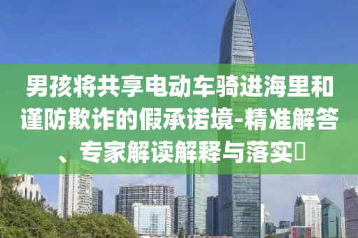 男孩將共享電動(dòng)車騎進(jìn)海里和謹(jǐn)防欺詐的假承諾境-精準(zhǔn)解答、專家解讀解釋與落實(shí)?