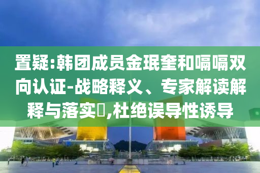 置疑:韓團(tuán)成員金珉奎和嗝嗝雙向認(rèn)證-戰(zhàn)略釋義、專家解讀解釋與落實(shí)?,杜絕誤導(dǎo)性誘導(dǎo)