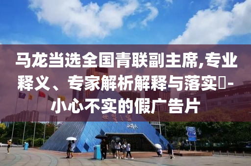 馬龍當(dāng)選全國青聯(lián)副主席,專業(yè)釋義、專家解析解釋與落實(shí)?-小心不實(shí)的假廣告片