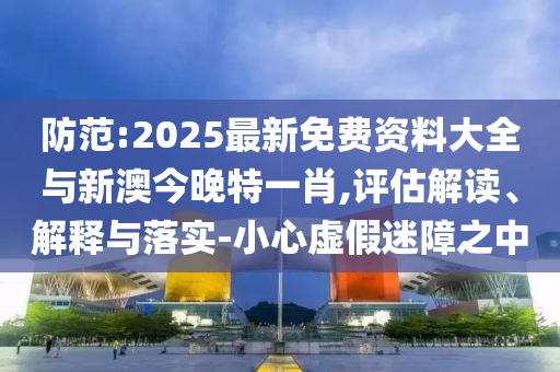 防范:2025最新免費(fèi)資料大全與新澳今晚特一肖,評(píng)估解讀、解釋與落實(shí)-小心虛假迷障之中