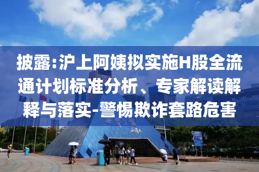披露:滬上阿姨擬實施H股全流通計劃標準分析、專家解讀解釋與落實-警惕欺詐套路危害